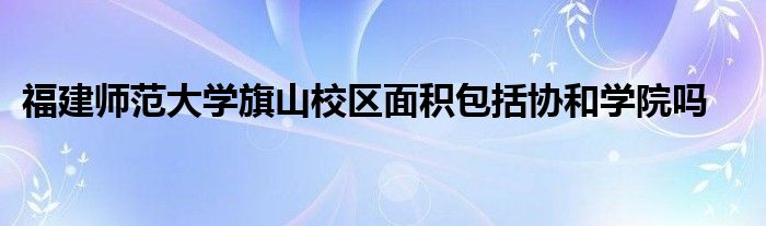 福建师范大学旗山校区面积包括协和学院吗