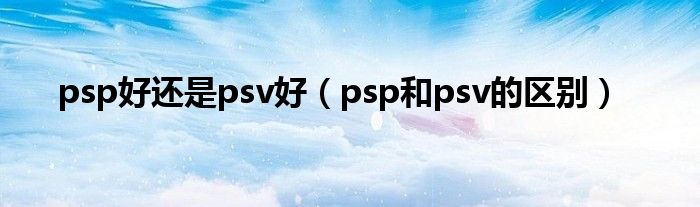 psp好还是psv好（psp和psv的区别）