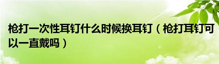 枪打一次性耳钉什么时候换耳钉（枪打耳钉可以一直戴吗）