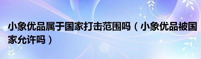 小象优品属于国家打击范围吗（小象优品被国家允许吗）