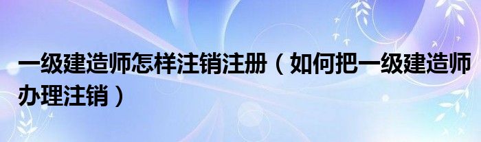 一级建造师怎样注销注册（如何把一级建造师办理注销）