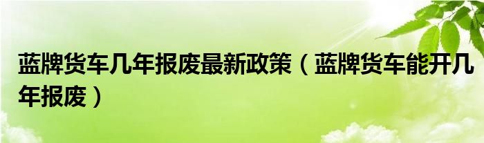 蓝牌货车几年报废最新政策（蓝牌货车能开几年报废）