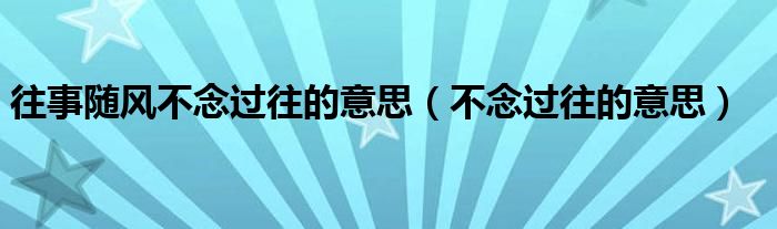 往事随风不念过往的意思（不念过往的意思）