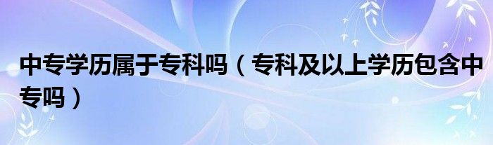 中专学历属于专科吗（专科及以上学历包含中专吗）